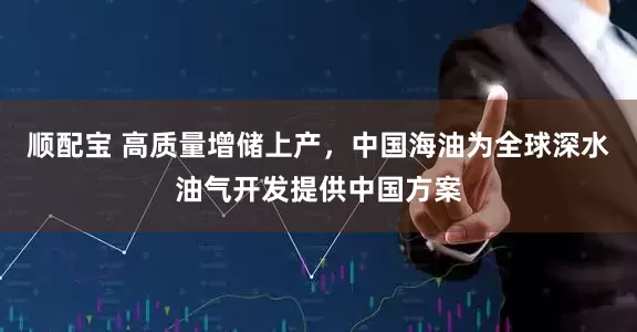顺配宝 高质量增储上产，中国海油为全球深水油气开发提供中国方案
