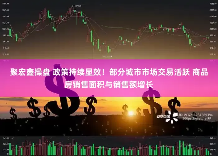 聚宏鑫操盘 政策持续显效！部分城市市场交易活跃 商品房销售面积与销售额增长