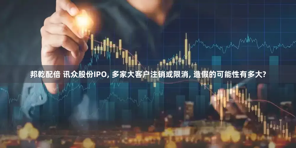 邦乾配倍 讯众股份IPO, 多家大客户注销或限消, 造假的可能性有多大?