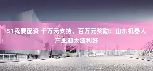 51我要配资 千万元支持、百万元奖励：山东机器人产业迎大波利好