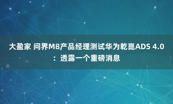 大盈家 问界M8产品经理测试华为乾崑ADS 4.0：透露一个重磅消息