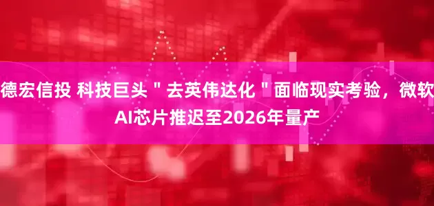 德宏信投 科技巨头＂去英伟达化＂面临现实考验，微软AI芯片推迟至2026年量产