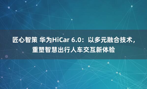 匠心智策 华为HiCar 6.0：以多元融合技术，重塑智慧出行人车交互新体验