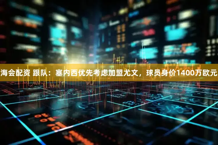 海会配资 跟队：塞内西优先考虑加盟尤文，球员身价1400万欧元