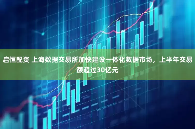 启恒配资 上海数据交易所加快建设一体化数据市场，上半年交易额超过30亿元