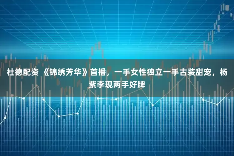 杜德配资 《锦绣芳华》首播，一手女性独立一手古装甜宠，杨紫李现两手好牌