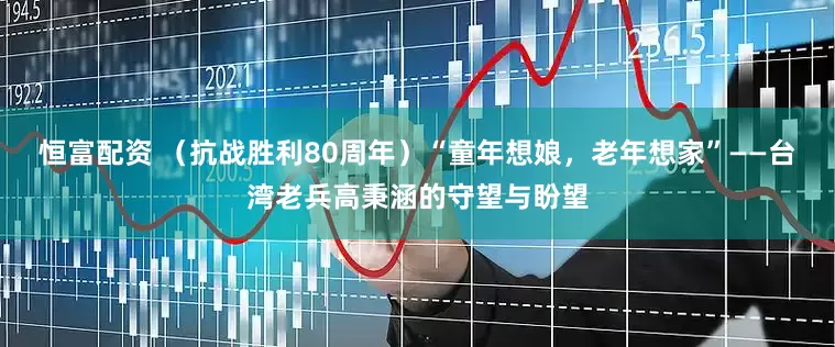 恒富配资 （抗战胜利80周年）“童年想娘，老年想家”——台湾老兵高秉涵的守望与盼望