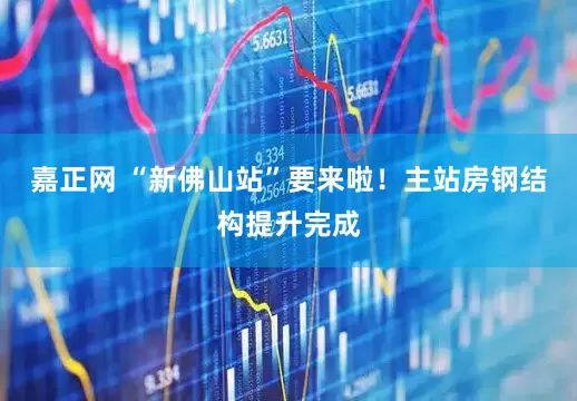嘉正网 “新佛山站”要来啦！主站房钢结构提升完成