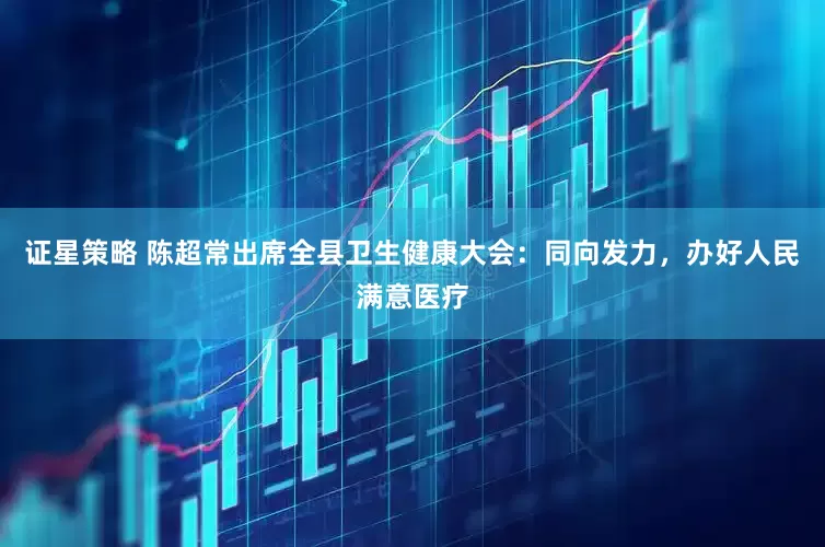 证星策略 陈超常出席全县卫生健康大会：同向发力，办好人民满意医疗