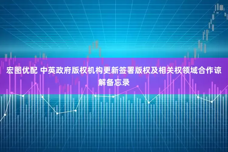 宏图优配 中英政府版权机构更新签署版权及相关权领域合作谅解备忘录