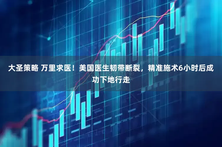 大圣策略 万里求医！美国医生韧带断裂，精准施术6小时后成功下地行走
