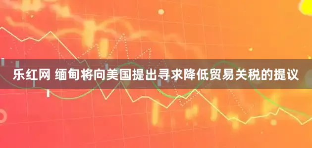 乐红网 缅甸将向美国提出寻求降低贸易关税的提议