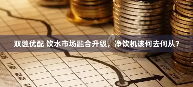 双融优配 饮水市场融合升级，净饮机该何去何从？