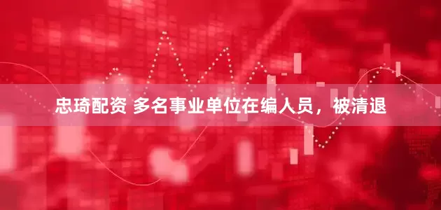 忠琦配资 多名事业单位在编人员，被清退