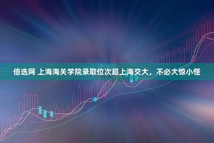 倍选网 上海海关学院录取位次超上海交大，不必大惊小怪