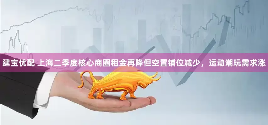 建宝优配 上海二季度核心商圈租金再降但空置铺位减少，运动潮玩需求涨