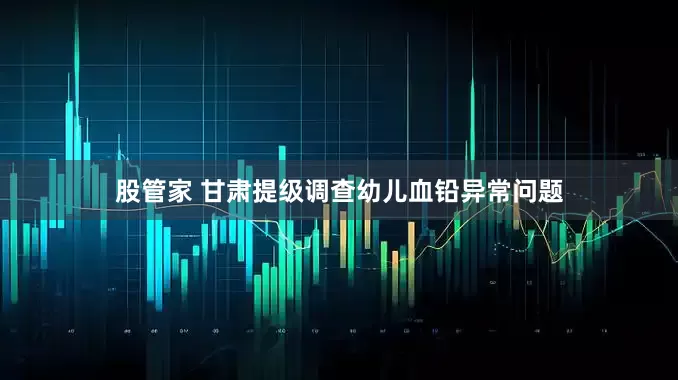 股管家 甘肃提级调查幼儿血铅异常问题