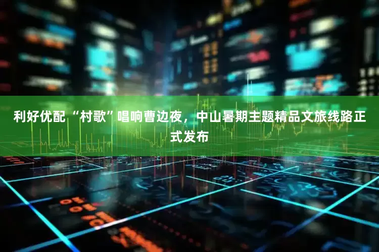 利好优配 “村歌”唱响曹边夜，中山暑期主题精品文旅线路正式发布