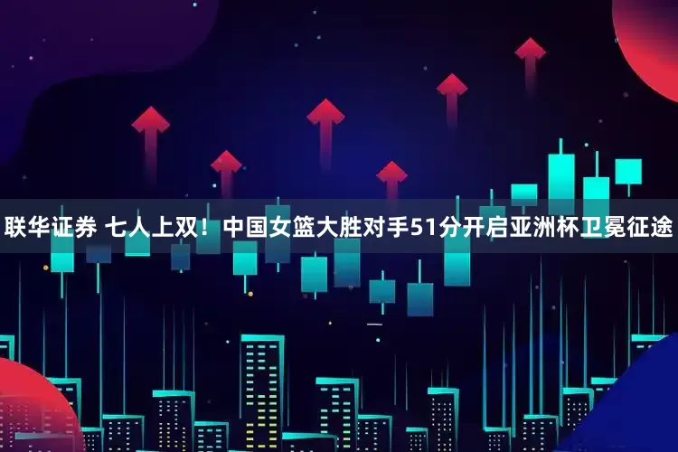 联华证券 七人上双！中国女篮大胜对手51分开启亚洲杯卫冕征途