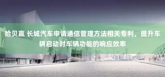拾贝赢 长城汽车申请通信管理方法相关专利，提升车辆启动时车辆功能的响应效率