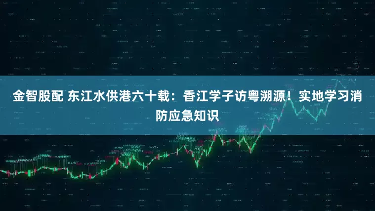 金智股配 东江水供港六十载：香江学子访粤溯源！实地学习消防应急知识