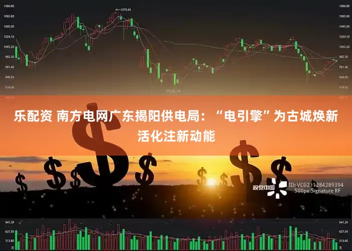 乐配资 南方电网广东揭阳供电局：“电引擎”为古城焕新活化注新动能