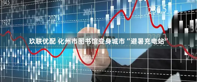 玖联优配 化州市图书馆变身城市“避暑充电站”