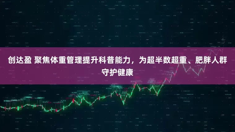 创达盈 聚焦体重管理提升科普能力，为超半数超重、肥胖人群守护健康