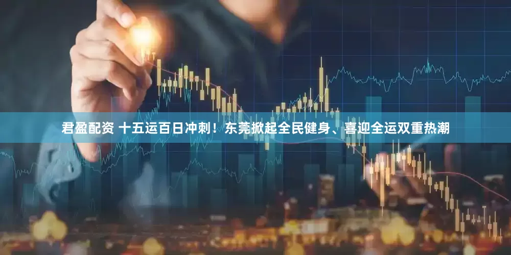君盈配资 十五运百日冲刺！东莞掀起全民健身、喜迎全运双重热潮