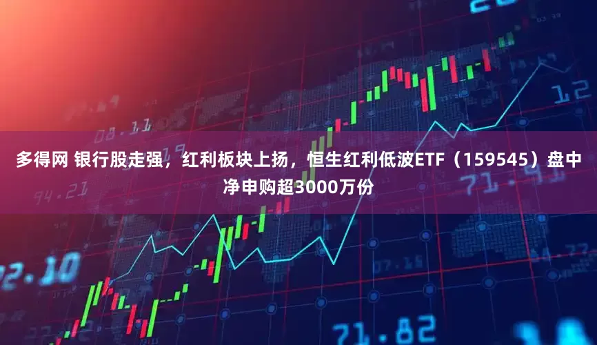 多得网 银行股走强，红利板块上扬，恒生红利低波ETF（159545）盘中净申购超3000万份