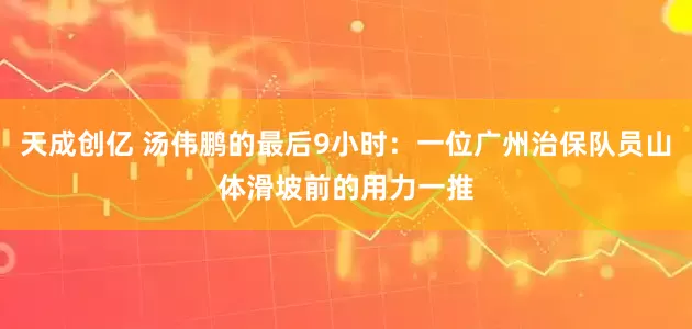 天成创亿 汤伟鹏的最后9小时：一位广州治保队员山体滑坡前的用力一推