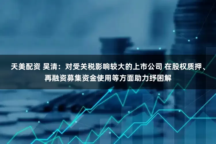 天美配资 吴清：对受关税影响较大的上市公司 在股权质押、再融资募集资金使用等方面助力纾困解