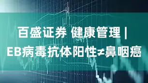 百盛证券 健康管理 | EB病毒抗体阳性≠鼻咽癌