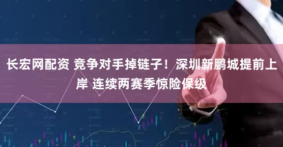 长宏网配资 竞争对手掉链子!深圳新鹏城提前上岸 连续两赛季惊险保级