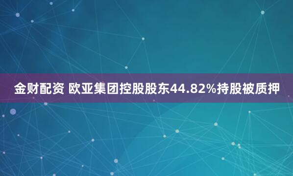 金财配资 欧亚集团控股股东44.82%持股被质押