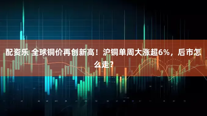 配资乐 全球铜价再创新高！沪铜单周大涨超6%，后市怎么走？