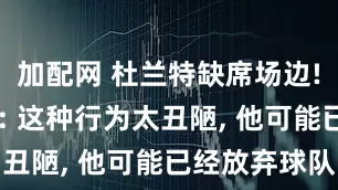 加配网 杜兰特缺席场边! 火记怒喷: 这种行为太丑陋, 他可能已经放弃球队